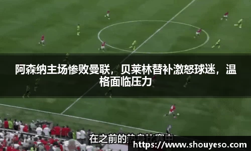 阿森纳主场惨败曼联，贝莱林替补激怒球迷，温格面临压力