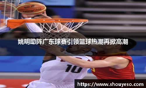 姚明助阵广东球赛引领篮球热潮再掀高潮
