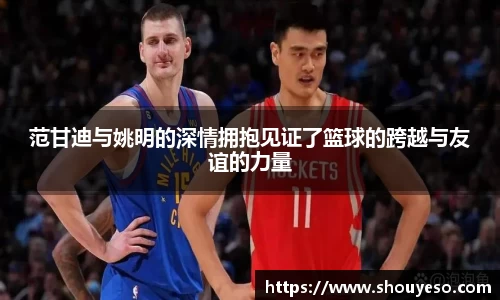 范甘迪与姚明的深情拥抱见证了篮球的跨越与友谊的力量